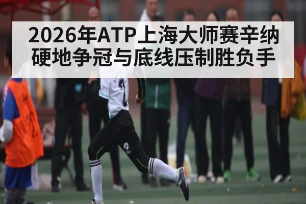 2026年ATP上海大师赛辛纳硬地争冠与底线压制胜负手