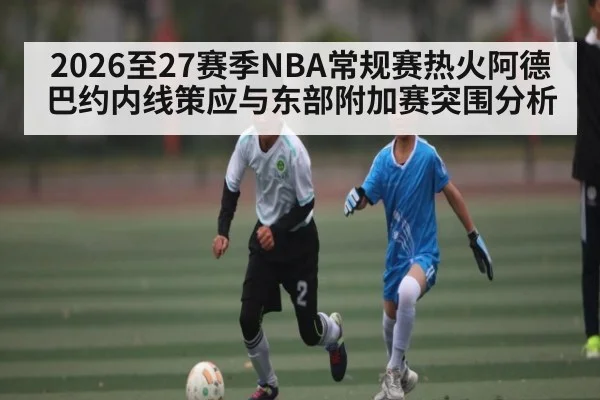 2026至27赛季NBA常规赛热火阿德巴约内线策应与东部附加赛突围分析
