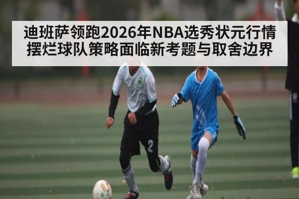 迪班萨领跑2026年NBA选秀状元行情 摆烂球队策略面临新考题与取舍边界